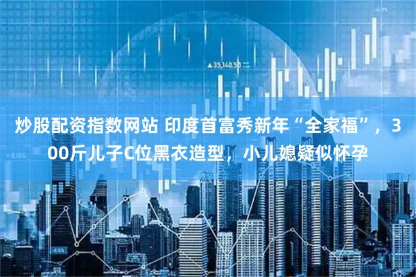 炒股配资指数网站 印度首富秀新年“全家福”，300斤儿子C位黑衣造型，小儿媳疑似怀孕