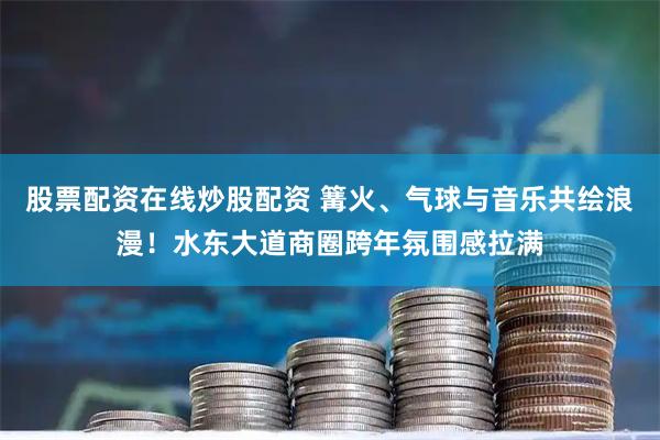 股票配资在线炒股配资 篝火、气球与音乐共绘浪漫！水东大道商圈跨年氛围感拉满