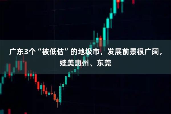广东3个“被低估”的地级市，发展前景很广阔，媲美惠州、东莞