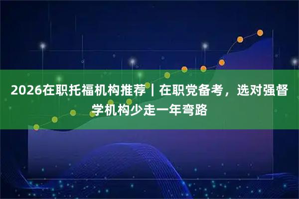 2026在职托福机构推荐｜在职党备考，选对强督学机构少走一年弯路