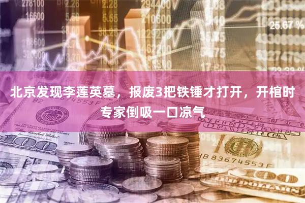 北京发现李莲英墓，报废3把铁锤才打开，开棺时专家倒吸一口凉气