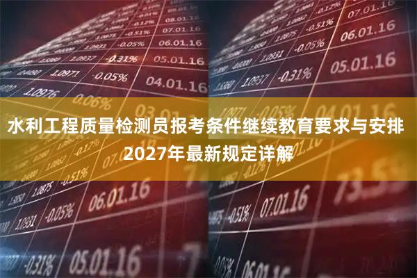 水利工程质量检测员报考条件继续教育要求与安排 2027年最新规定详解