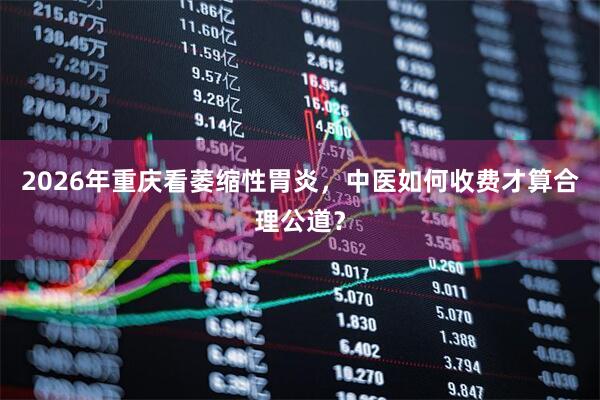2026年重庆看萎缩性胃炎，中医如何收费才算合理公道？