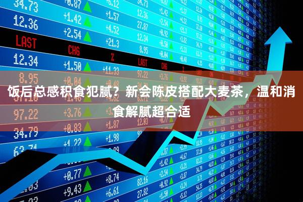 饭后总感积食犯腻？新会陈皮搭配大麦茶，温和消食解腻超合适