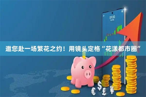 邀您赴一场繁花之约！用镜头定格“花漾都市圈”