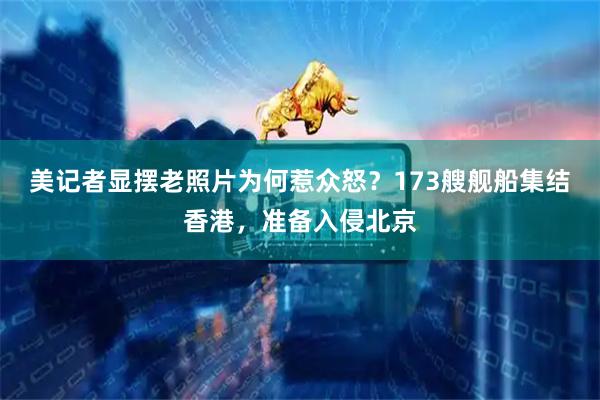 美记者显摆老照片为何惹众怒？173艘舰船集结香港，准备入侵北京
