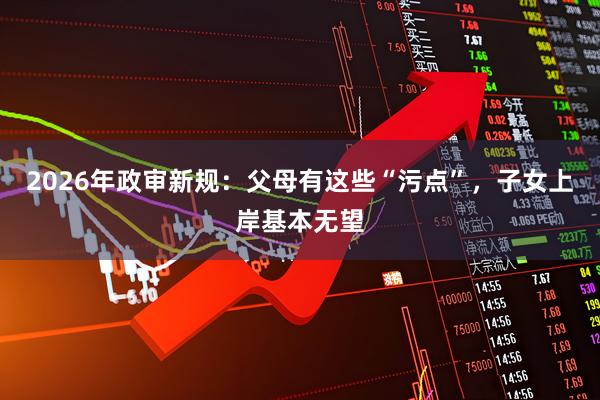 2026年政审新规：父母有这些“污点”，子女上岸基本无望