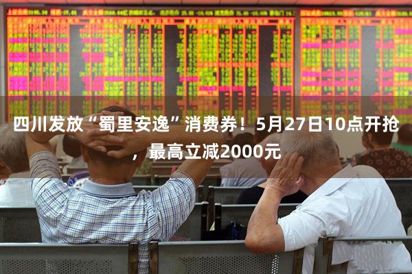 四川发放“蜀里安逸”消费券！5月27日10点开抢，最高立减2000元