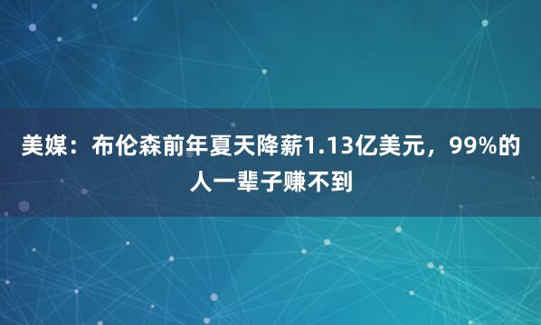 美媒：布伦森前年夏天降薪1.13亿美元，99%的人一辈子赚不到