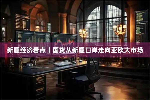 新疆经济看点丨国货从新疆口岸走向亚欧大市场