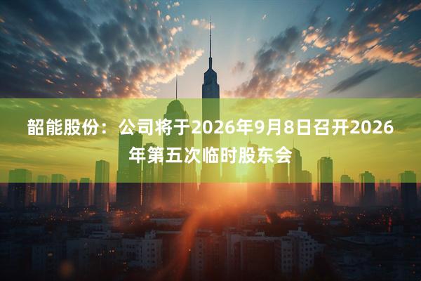 韶能股份：公司将于2026年9月8日召开2026年第五次临时股东会