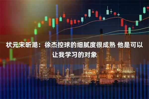 状元宋昕澔：徐杰控球的细腻度很成熟 他是可以让我学习的对象